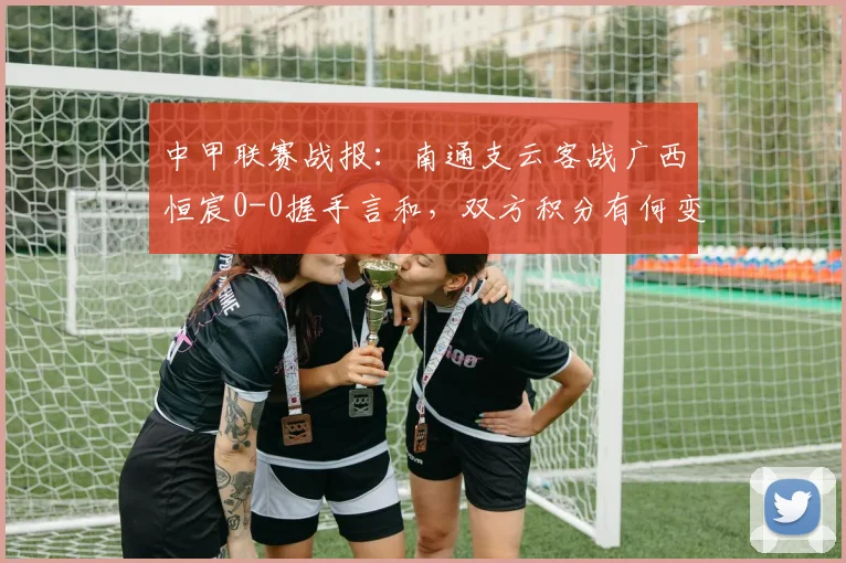 中甲联赛战报：南通支云客战广西恒宸0-0握手言和，双方积分有何变化？