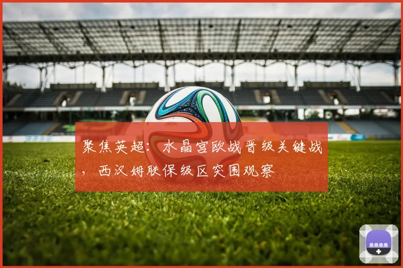 聚焦英超：水晶宫欧战晋级关键战，西汉姆联保级区突围观察