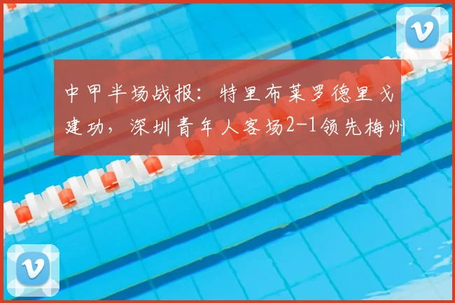 中甲半场战报：特里布莱罗德里戈建功，深圳青年人客场2-1领先梅州客家