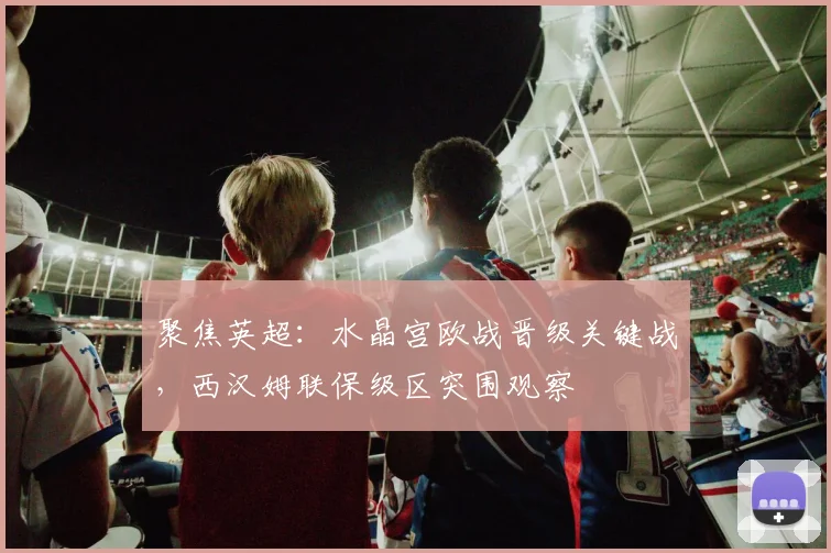 聚焦英超：水晶宫欧战晋级关键战，西汉姆联保级区突围观察