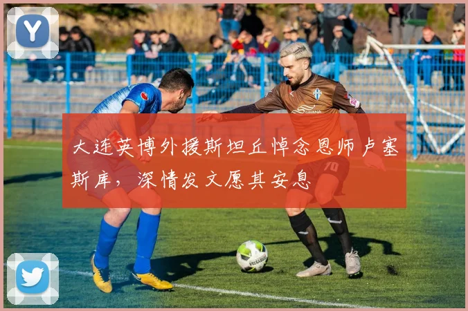 大连英博外援斯坦丘悼念恩师卢塞斯库，深情发文愿其安息