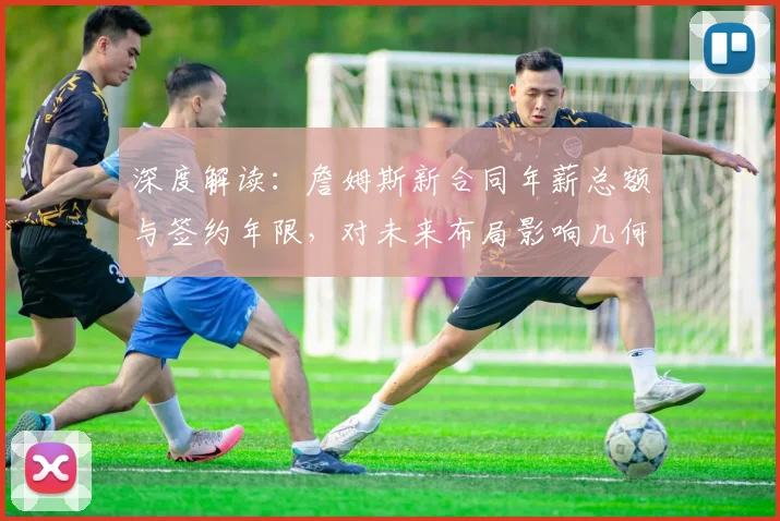 深度解读：詹姆斯新合同年薪总额与签约年限，对未来布局影响几何