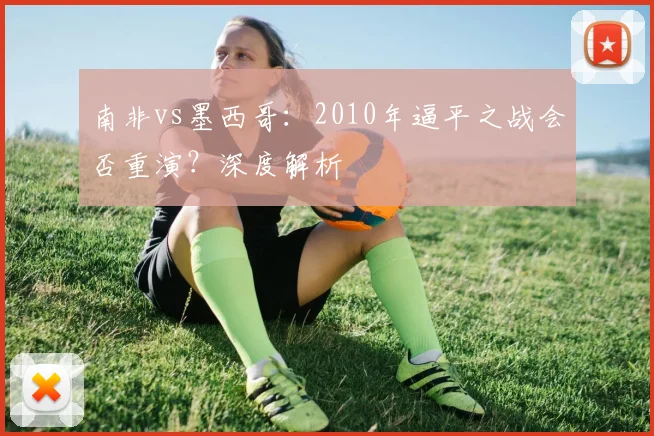 南非vs墨西哥:2010年逼平之战会否重演?深度解析