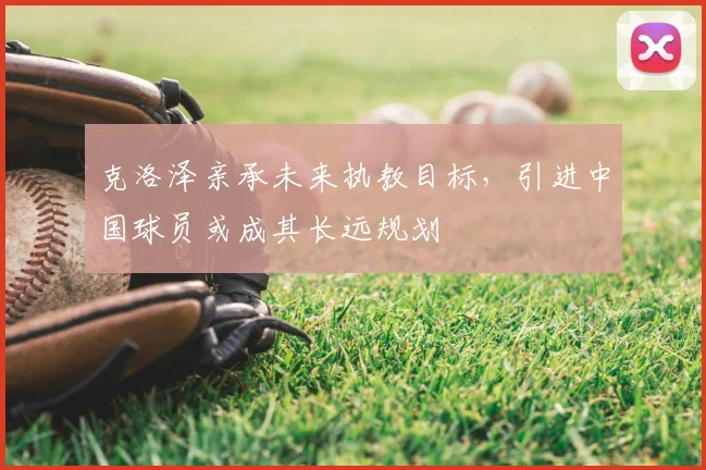 克洛泽亲承未来执教目标，引进中国球员或成其长远规划