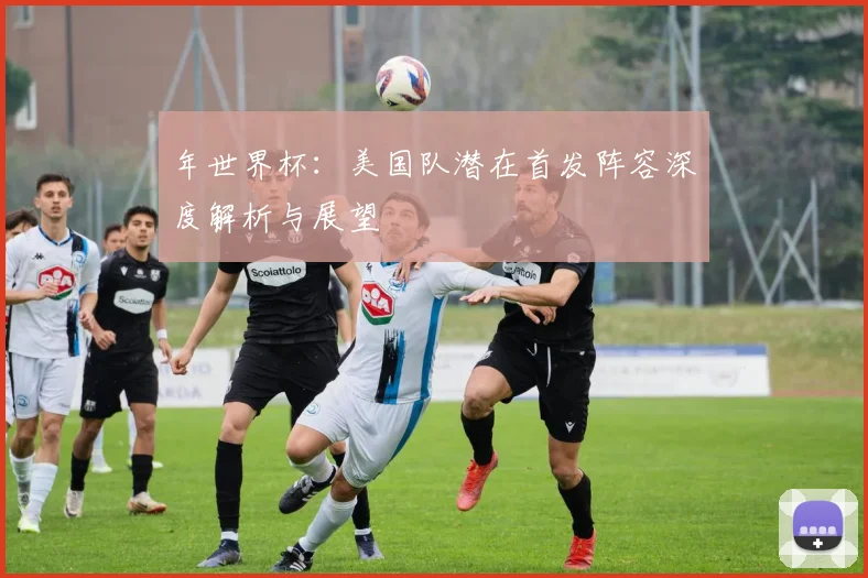 年世界杯：美国队潜在首发阵容深度解析与展望