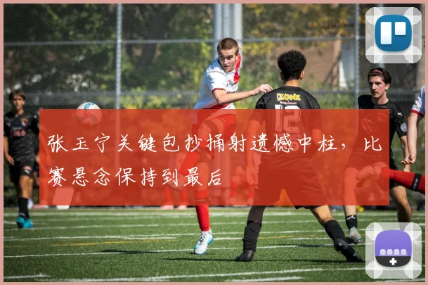 张玉宁关键包抄捅射遗憾中柱,比赛悬念保持到最后