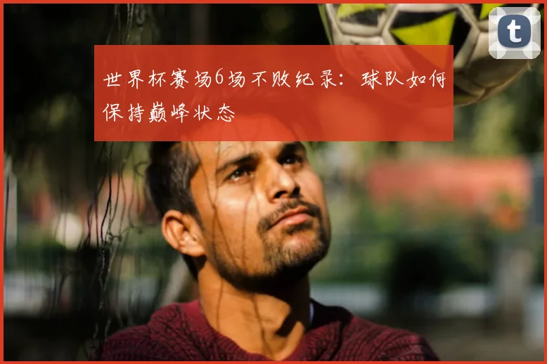 世界杯赛场6场不败纪录：球队如何保持巅峰状态