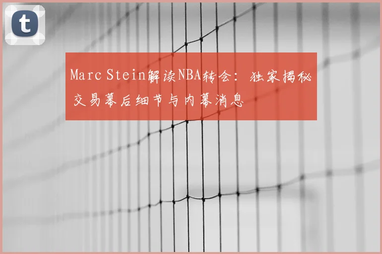 Marc Stein解读NBA转会：独家揭秘交易幕后细节与内幕消息