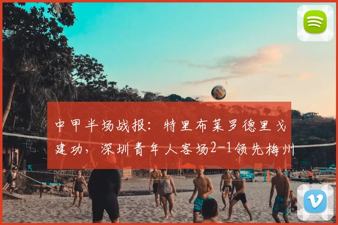 中甲半场战报：特里布莱罗德里戈建功，深圳青年人客场2-1领先梅州客家