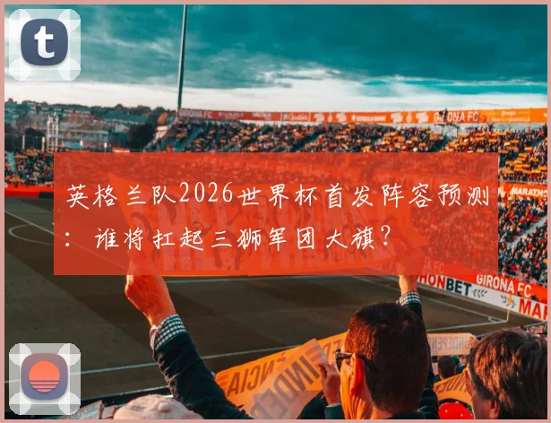 英格兰队2026世界杯首发阵容预测：谁将扛起三狮军团大旗？